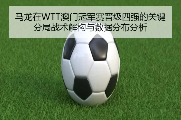马龙在WTT澳门冠军赛晋级四强的关键分局战术解构与数据分布分析